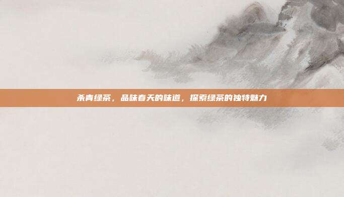 杀青绿茶，品味春天的味道，探索绿茶的独特魅力