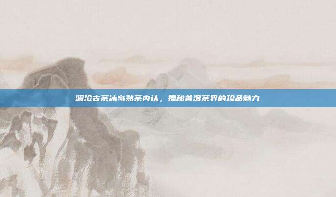 澜沧古茶冰岛熟茶内认，揭秘普洱茶界的珍品魅力