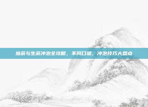 熟茶与生茶冲泡全攻略，不同口感，冲泡技巧大盘点