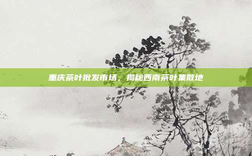 重庆茶叶批发市场，揭秘西南茶叶集散地