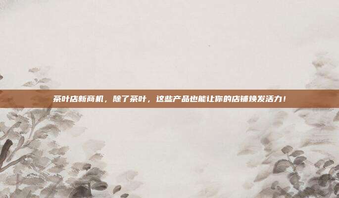 茶叶店新商机，除了茶叶，这些产品也能让你的店铺焕发活力！