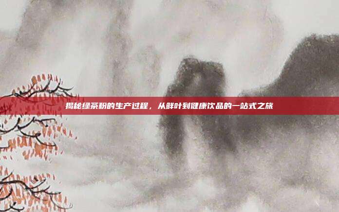 揭秘绿茶粉的生产过程，从鲜叶到健康饮品的一站式之旅