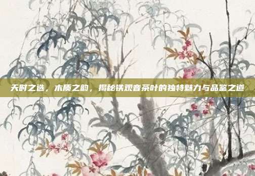 天时之选，木质之韵，揭秘铁观音茶叶的独特魅力与品鉴之道
