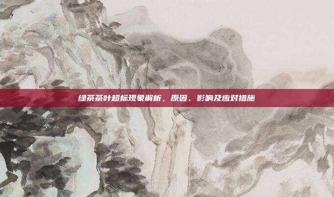 绿茶茶叶超标现象解析，原因、影响及应对措施