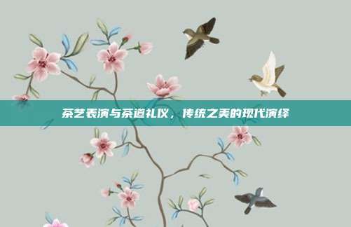 茶艺表演与茶道礼仪，传统之美的现代演绎