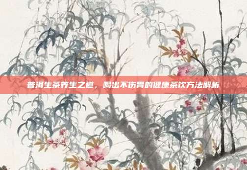 普洱生茶养生之道，喝出不伤胃的健康茶饮方法解析