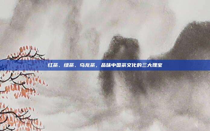 红茶、绿茶、乌龙茶，品味中国茶文化的三大瑰宝