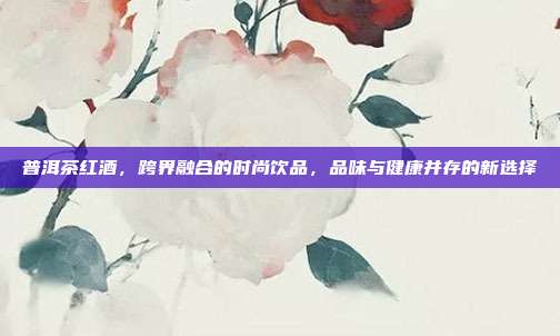 普洱茶红酒，跨界融合的时尚饮品，品味与健康并存的新选择