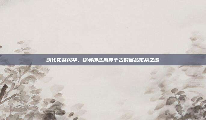 明代花茶风华，探寻那些流传千古的名品花茶之谜
