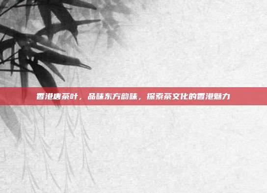香港唐茶叶，品味东方韵味，探索茶文化的香港魅力