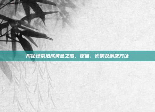 揭秘绿茶泡成黄色之谜，原因、影响及解决方法