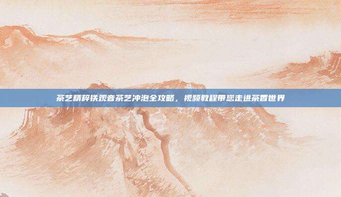 茶艺精粹铁观音茶艺冲泡全攻略，视频教程带您走进茶香世界