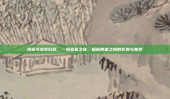 绿茶与安吉白茶，一场品鉴之旅，探秘两者之间的区别与联系