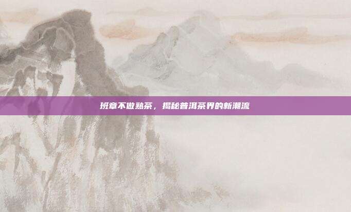 班章不做熟茶，揭秘普洱茶界的新潮流