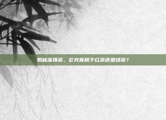 揭秘冻顶茶，它究竟属于红茶还是绿茶？