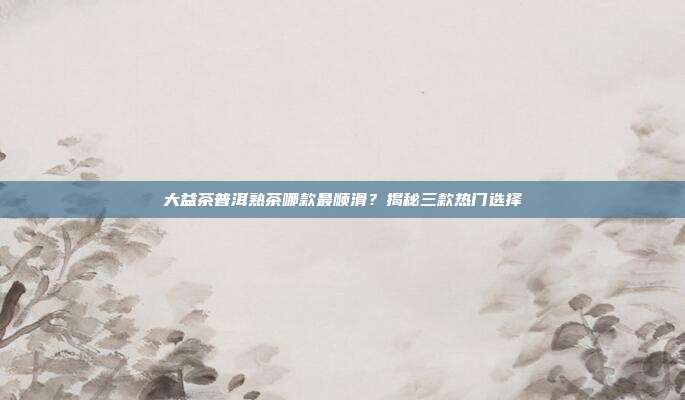 大益茶普洱熟茶哪款最顺滑？揭秘三款热门选择