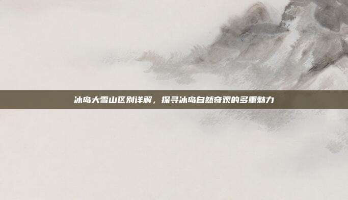 冰岛大雪山区别详解，探寻冰岛自然奇观的多重魅力