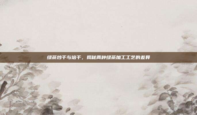 绿茶炒干与培干，揭秘两种绿茶加工工艺的差异