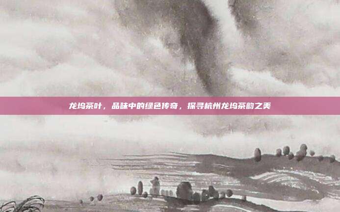 龙坞茶叶，品味中的绿色传奇，探寻杭州龙坞茶韵之美