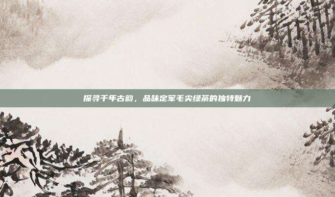 探寻千年古韵，品味定军毛尖绿茶的独特魅力