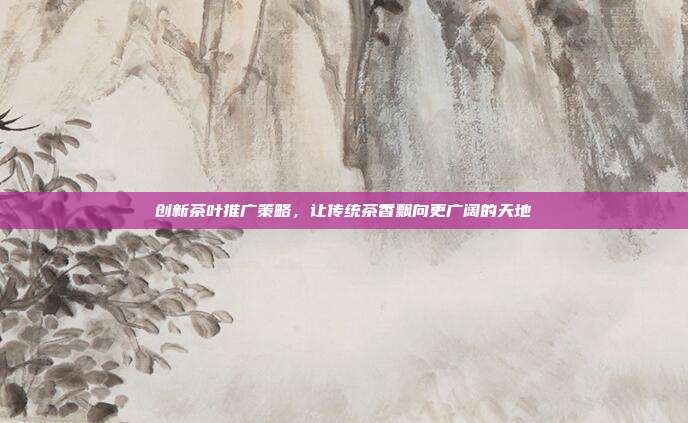 创新茶叶推广策略，让传统茶香飘向更广阔的天地