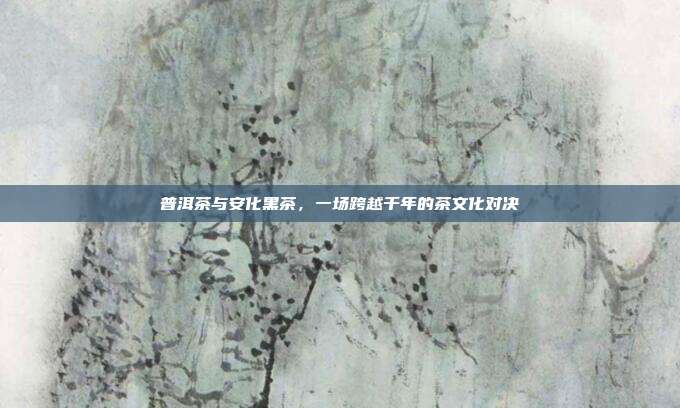 普洱茶与安化黑茶，一场跨越千年的茶文化对决