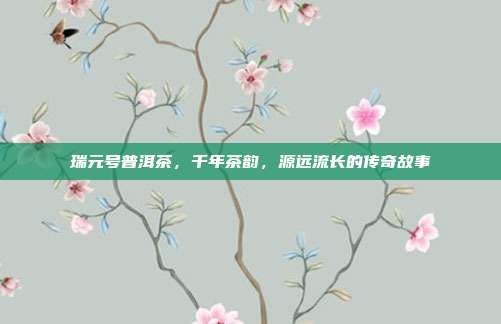 瑞元号普洱茶，千年茶韵，源远流长的传奇故事
