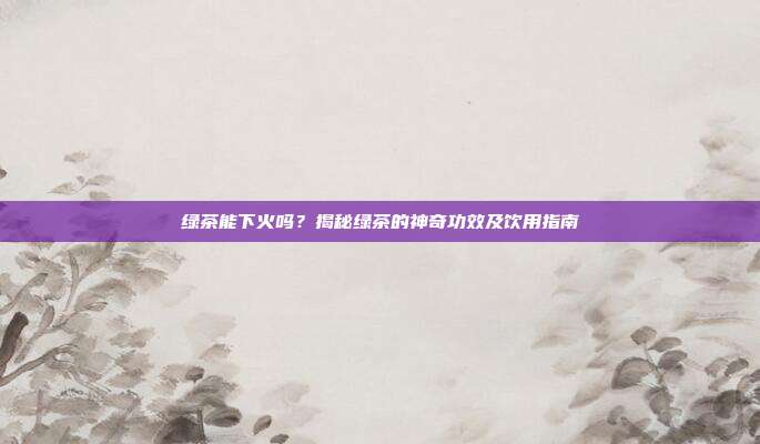 绿茶能下火吗？揭秘绿茶的神奇功效及饮用指南