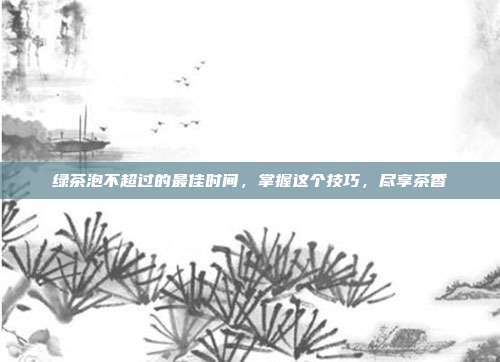 绿茶泡不超过的最佳时间，掌握这个技巧，尽享茶香
