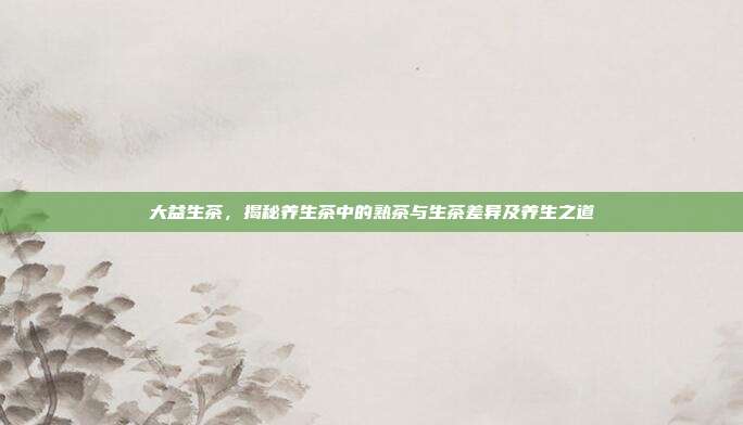 大益生茶，揭秘养生茶中的熟茶与生茶差异及养生之道