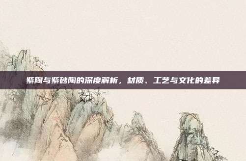 紫陶与紫砂陶的深度解析，材质、工艺与文化的差异