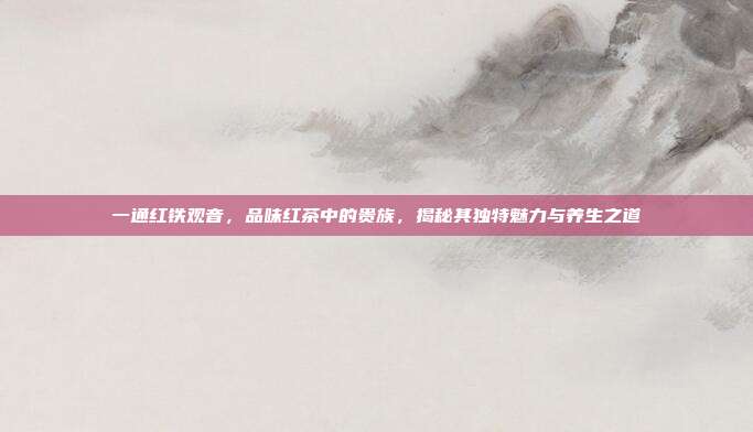 一通红铁观音，品味红茶中的贵族，揭秘其独特魅力与养生之道
