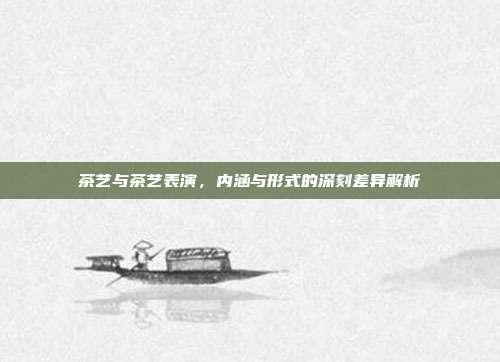 茶艺与茶艺表演，内涵与形式的深刻差异解析