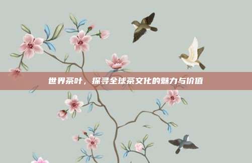 世界茶叶，探寻全球茶文化的魅力与价值