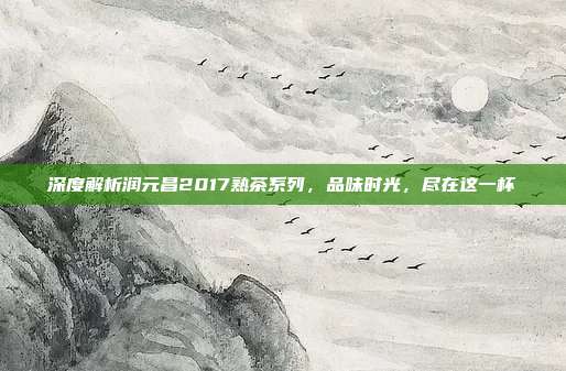 深度解析润元昌2017熟茶系列，品味时光，尽在这一杯
