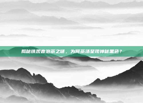 揭秘铁观音泡茶之谜，为何茶汤呈现神秘黑色？