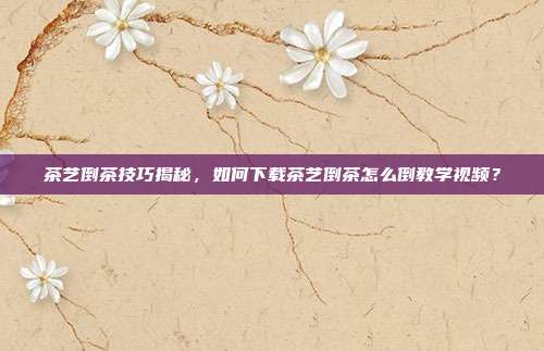 茶艺倒茶技巧揭秘，如何下载茶艺倒茶怎么倒教学视频？