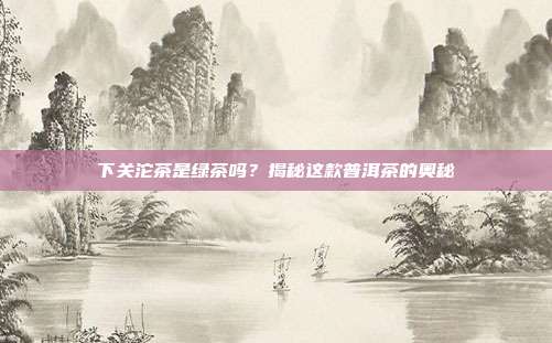 下关沱茶是绿茶吗？揭秘这款普洱茶的奥秘