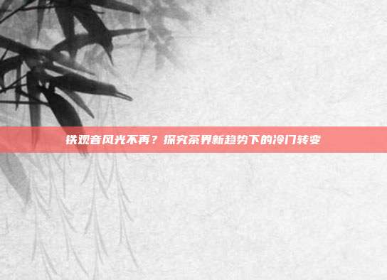 铁观音风光不再？探究茶界新趋势下的冷门转变