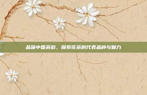 品味中国茶韵，探索花茶的代表品种与魅力