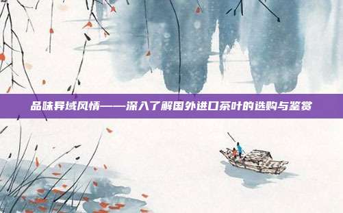 品味异域风情——深入了解国外进口茶叶的选购与鉴赏