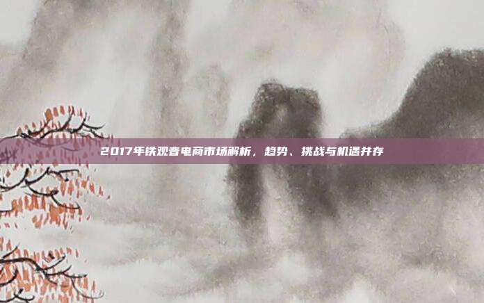 2017年铁观音电商市场解析，趋势、挑战与机遇并存