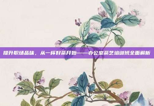 提升职场品味，从一杯好茶开始——办公室茶艺培训班全面解析