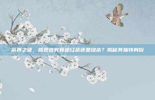 茶界之谜，铁观音究竟是红茶还是绿茶？揭秘其独特身份