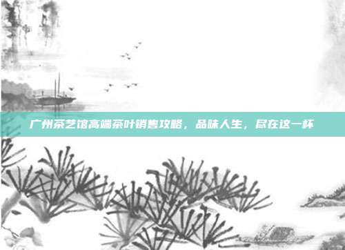 广州茶艺馆高端茶叶销售攻略，品味人生，尽在这一杯