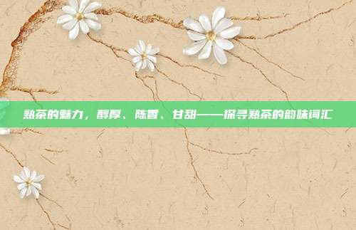 熟茶的魅力，醇厚、陈香、甘甜——探寻熟茶的韵味词汇