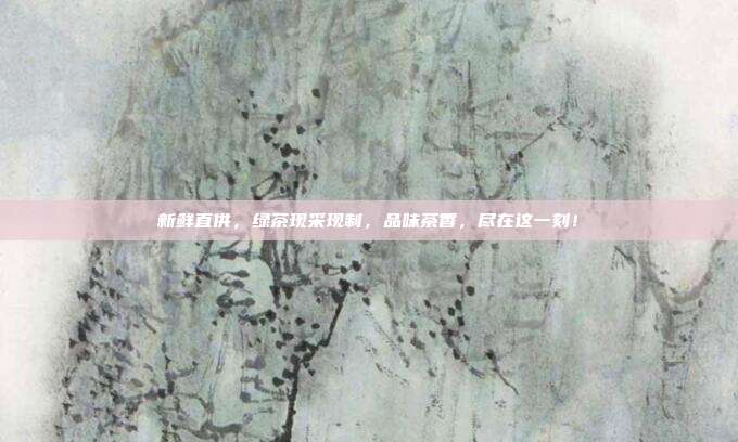 新鲜直供，绿茶现采现制，品味茶香，尽在这一刻！