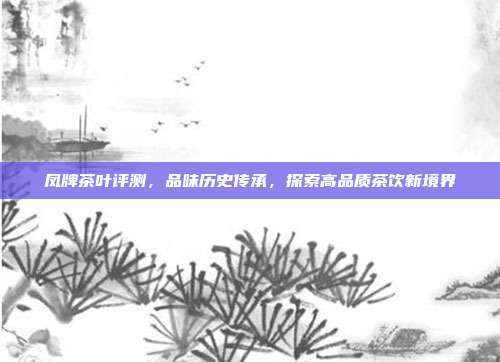 凤牌茶叶评测，品味历史传承，探索高品质茶饮新境界