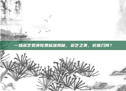一场茶艺表演收费标准揭秘，茶艺之美，价值几何？