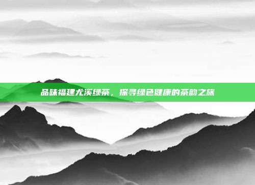品味福建尤溪绿茶，探寻绿色健康的茶韵之旅